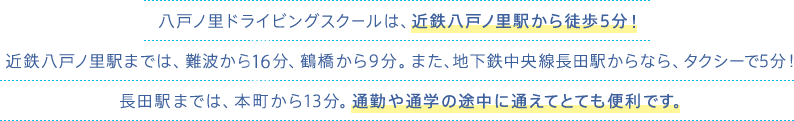 八戸ノ里ドライビングスクールは、近鉄八戸ノ里駅から徒歩5分！近鉄八戸ノ里駅までは、難波から15分、鶴橋から9分。また、地下鉄中央線長田駅なら本町から13分。通勤や通学の途中に途中下車で通えてとても便利です。