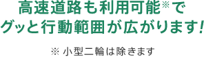 高速道路も利用可能※でグッと行動範囲が広がります！※ 小型二輪は除きます