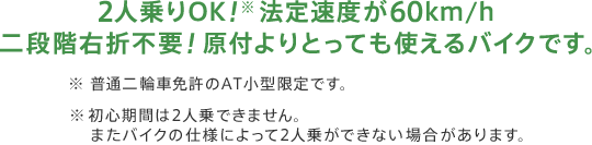 2人乗りOK！※法定速度が60km/h 二段階右折不要！原付よりとっても使えるバイクです。※ 普通二輪車免許のAT小型限定です。※ 初心期間は2人乗できません。またバイクの仕様によって2人乗ができない場合があります。