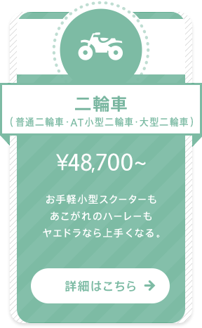 二輪車（普通二輪車・AT小型二輪車・大型二輪車） ￥43,610〜 お手軽小型スクーターもあこがれのハーレーもヤエドラなら上手くなる。 詳細はこちら