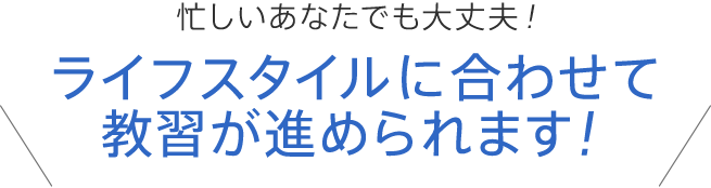 忙しいあなたでも大丈夫！ライフスタイルに合わせて教習が進められます！