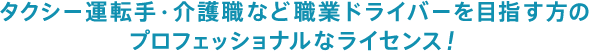 タクシー運転手・介護職など職業ドライバーを目指す方のプロフェッショナルなライセンス！