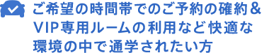 ご希望の時間帯でのご予約の確約＆VIP専用ルームの利用など快適な環境の中で通学されたい方