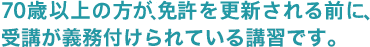 70歳以上の方が、免許を更新される前に、受講が義務付けられている講習です。