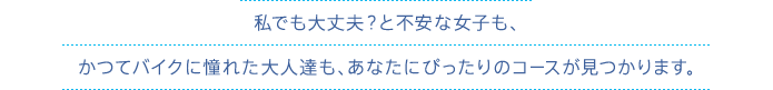 私でも大丈夫？と不安な女子も、かつてバイクに憧れた大人達も、あなたにぴったりのコースが見つかります。