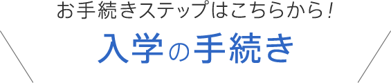 お手続きステップはこちらから！入学の手続き