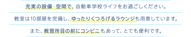 充実の設備・空間で、自動車学校ライフをお過ごしください。教室は10部屋を完備し、ゆったりくつろげるラウンジも用意しています。また、教習所目の前にコンビニもあって、とても便利です。