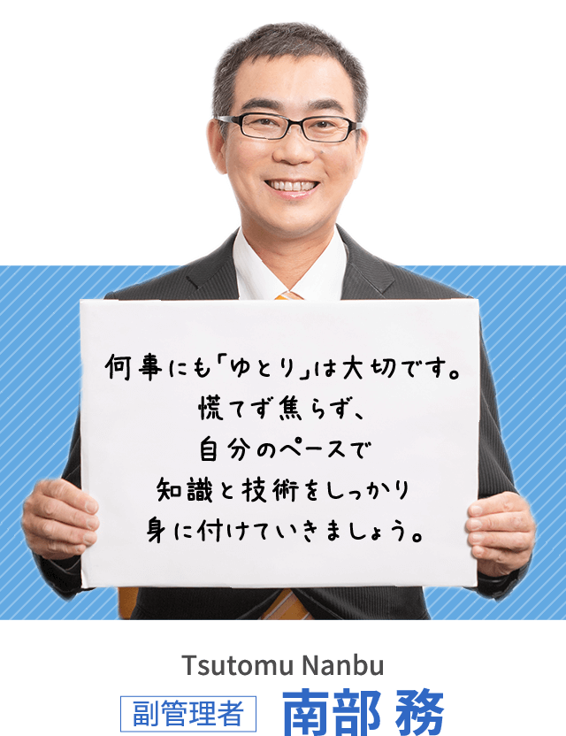 何事にも「ゆとり」は大切です。慌てず焦らず、自分のペースで知識と技術をしっかり身に付けていきましょう。副管理者 南部 務