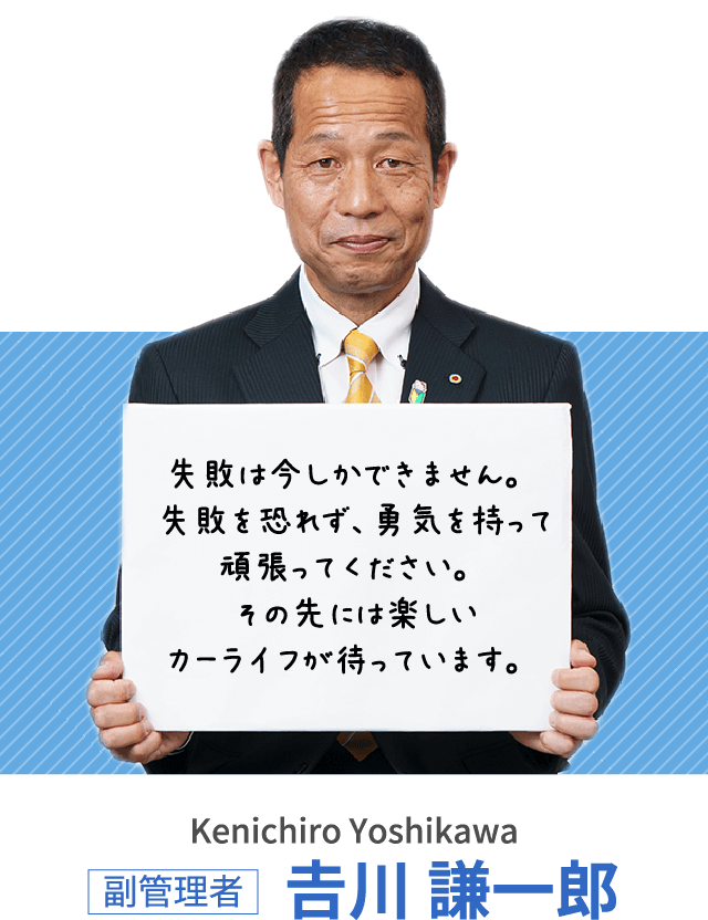 失敗は今しかできません。失敗を恐れず、勇気を持って頑張ってください。その先には楽しいカーライフが待っています。副管理者 𠮷川 謙一郎