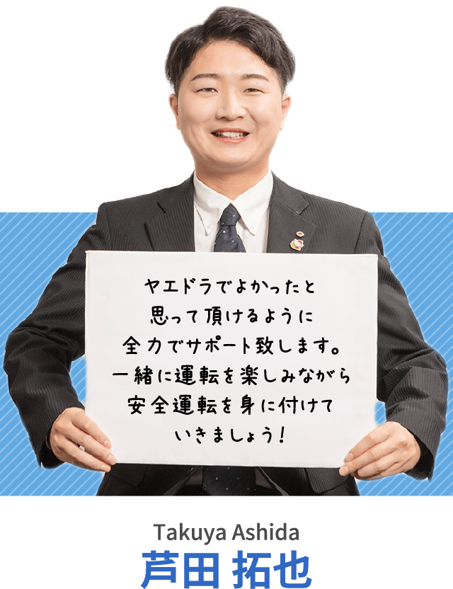 ヤエドラでよかったと思って頂けるように全力でサポート致します。一緒に運転を楽しみながら安全運転を身に付けていきましょう！芦田 拓也