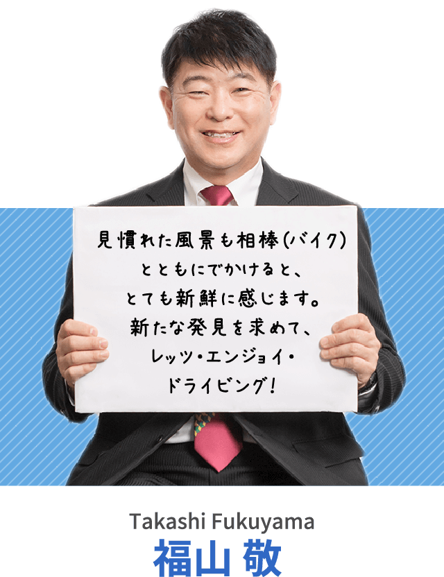 見慣れた風景も相棒（バイク）とともにでかけると、とても新鮮に感じます。新たな発見を求めて、レッツ・エンジョイ・ドライビング！福山 敬