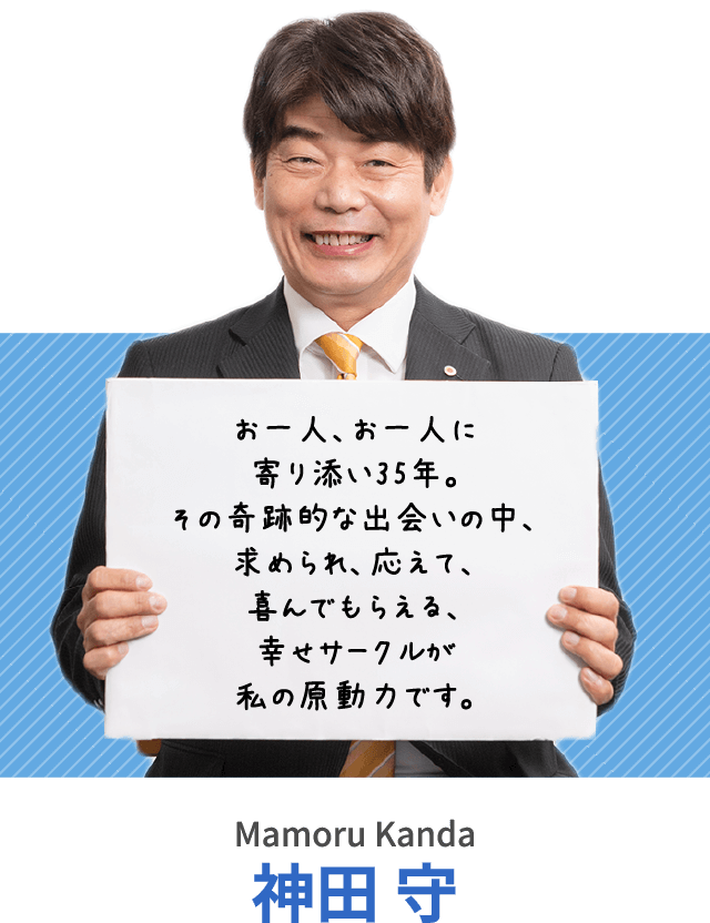 お一人、お一人に寄り添い35年。その奇跡的な出会いの中、求められ、応えて、喜んでもらえる、幸せサークルが私の原動力です。神田 守