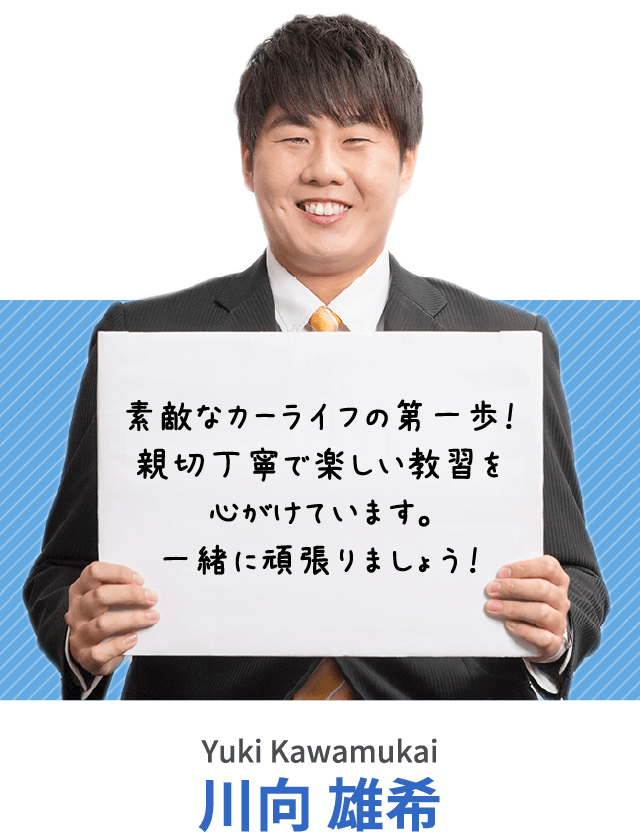 素敵なカーライフの第一歩！親切丁寧で楽しい教習を心がけています。一緒に頑張りましょう！川向 雄希