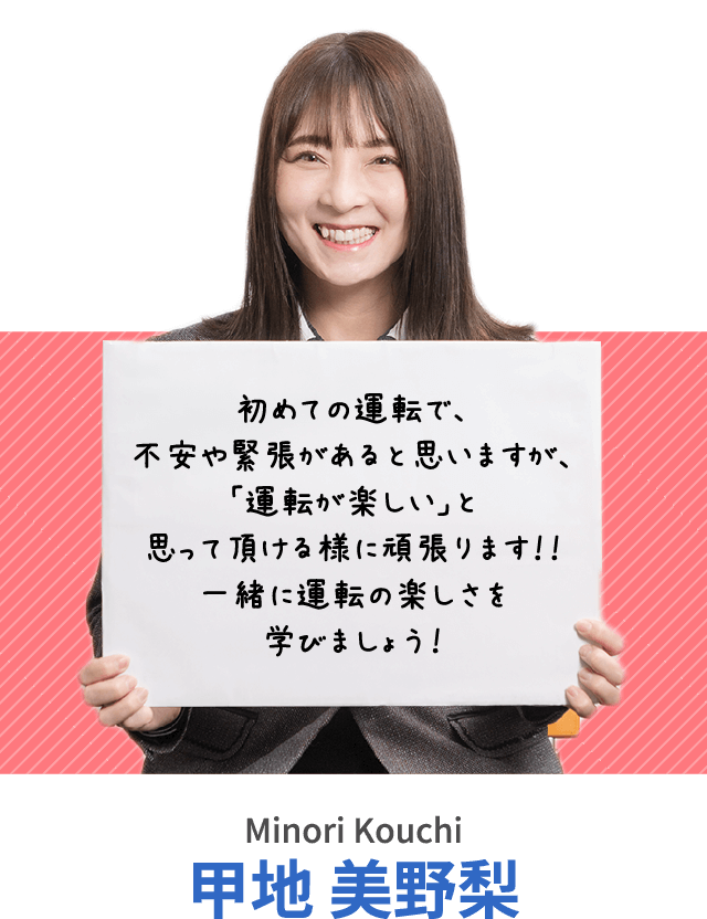 初めての運転で、不安や緊張があると思いますが、「運転が楽しい」と思って頂ける様に頑張ります！！一緒に運転の楽しさを学びましょう！甲地 美野梨