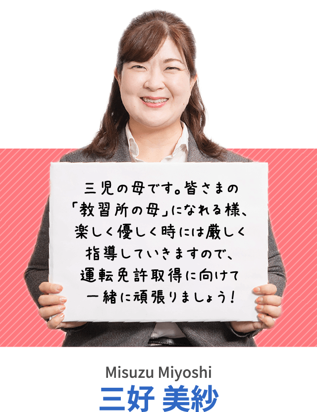 三児の母です。皆さまの「教習所の母」になれる様、楽しく優しく時には厳しく指導していきますので、運転免許取得に向けて一緒に頑張りましょう！三好 美紗