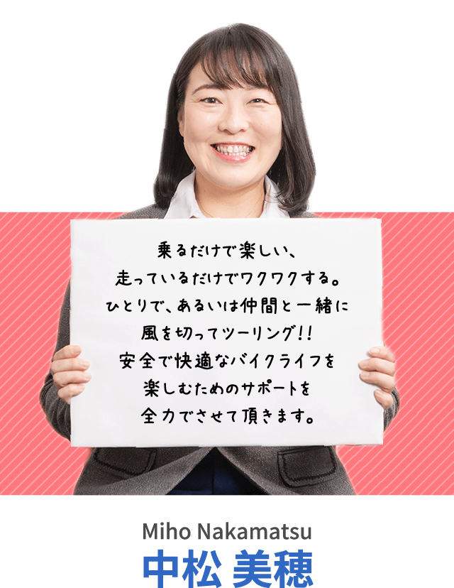 乗るだけで楽しい、走っているだけでワクワクする。ひとりで、あるいは仲間と一緒に風を切ってツーリング！！安全で快適なバイクライフを楽しむためのサポートを全力でさせて頂きます。中松 美穂