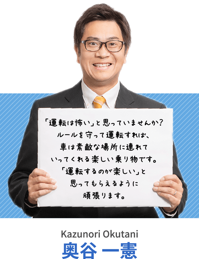 「運転は怖い」と思っていませんか？ルールを守って運転すれば、車は素敵な場所に連れていってくれる楽しい乗り物です。「運転するのが楽しい」と思ってもらえるように頑張ります。奥谷 一憲