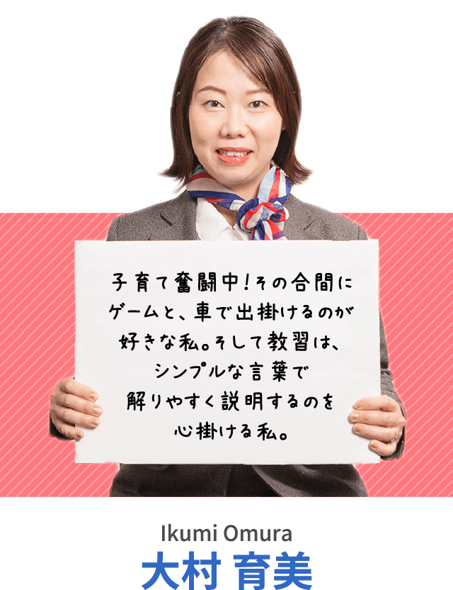 子育て奮闘中！その合間にゲームと、車で出掛けるのが好きな私。そして教習は、シンプルな言葉で解りやすく説明するのを心掛ける私。大村 育美