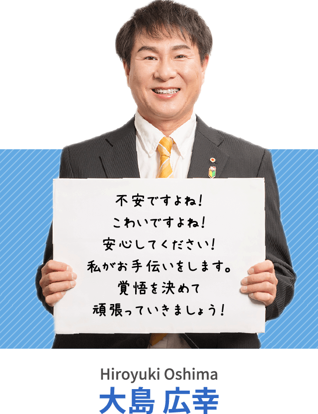 不安ですよね！こわいですよね！安心してください！私がお手伝いをします。覚悟を決めて頑張っていきましょう！大島 広幸