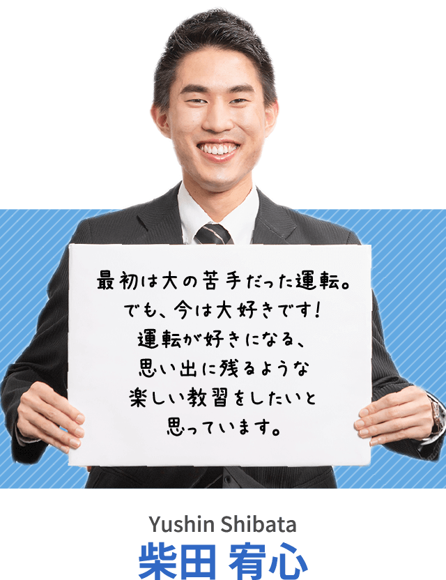 最初は大の苦手だった運転。でも、今は大好きです！運転が好きになる、思い出に残るような楽しい教習をしたいと思っています。柴田 宥心