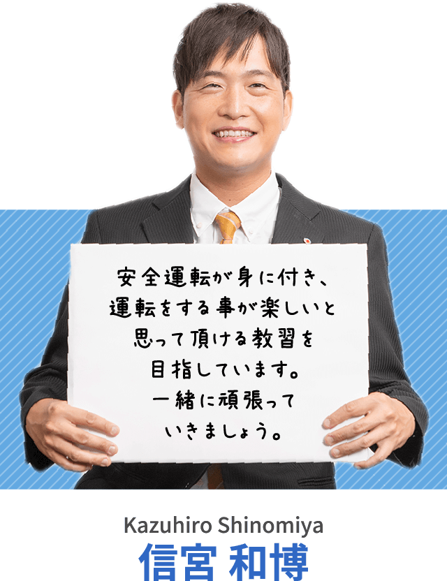 安全運転が身に付き、運転をする事が楽しいと思って頂ける教習を目指しています。一緒に頑張っていきましょう。信宮 和博