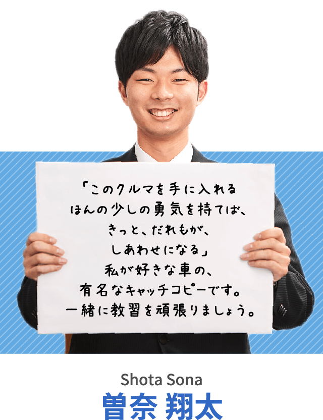 「このクルマを手に入れるほんの少しの勇気を持てば、きっと、だれもが、しあわせになる」私が好きな車の、有名なキャッチコピーです。一緒に教習を頑張りましょう。曽奈 翔太