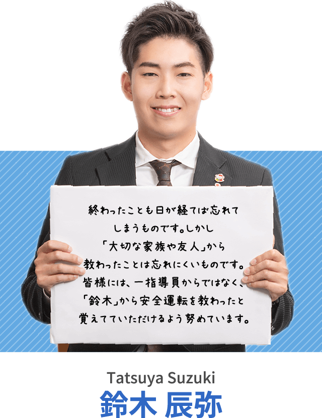 終わったことも日が経てば忘れてしまうものです。しかし「大切な家族や友人」から教わったことは忘れにくいものです。皆様には、一指導員からではなく、「鈴木」から安全運転を教わったと覚えてていただけるよう努めています。鈴木 辰弥