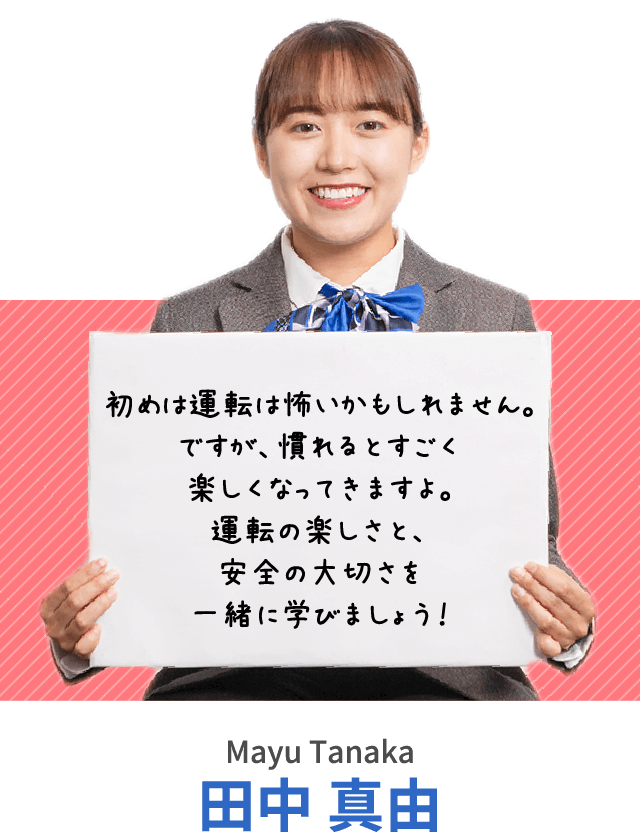 初めは運転は怖いかもしれません。ですが、慣れるとすごく楽しくなってきますよ。運転の楽しさと、安全の大切さを一緒に学びましょう！田中 真由