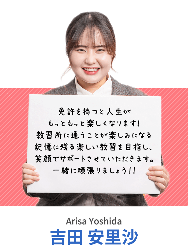 免許を持つと人生がもっともっと楽しくなります！教習所に通うことが楽しみになる記憶に残る楽しい教習を目指し、笑顔でサポートさせていただきます。一緒に頑張りましょう！！吉田 安里沙