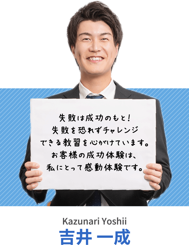 失敗は成功のもと！失敗を恐れずチャレンジできる教習を心がけています。お客様の成功体験は、私にとって感動体験です。吉井 一成