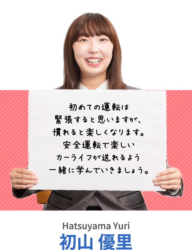 初めての運転は緊張すると思いますが、慣れると楽しくなります。安全運転で楽しいカーライフが送れるよう一緒に学んでいきましょう。初山 優里