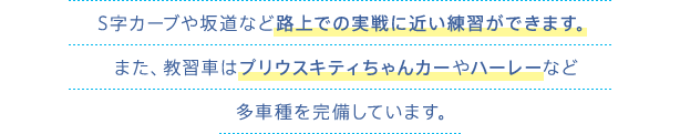 S字カーブや坂道など路上での実戦に近い練習ができます。また、教習車はプリウスキティちゃんカーやハーレーなど多車種を完備しています。