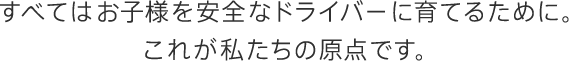 すべてはお子様を安全なドライバーに育てるために。これが私たちの原点です。