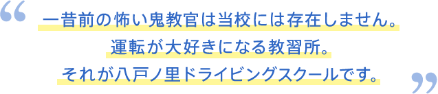 一昔前の怖い鬼教官は当校には存在しません。運転が大好きになる教習所。それが八戸ノ里ドライビングスクールです。