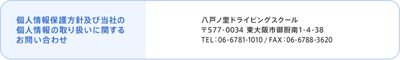 個人情報保護方針及び当社の個人情報の取り扱いに関するお問い合わせ 八戸ノ里ドライビングスクール 〒577-0034 東大阪市御厨南1-4-38 TEL：06-6781-1010 / FAX：06-6788-3620 個人情報保護管理者 當内 茂樹