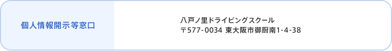 個人情報開示など窓口 八戸ノ里ドライビングスクール 〒577-0034 東大阪市御厨南1-4-38 個人情報相談窓口担当者 個人情報保護管理者 當内 茂樹