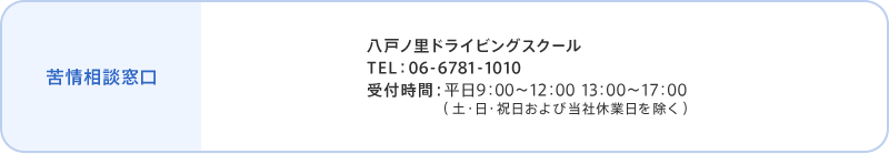 苦情相談窓口 八戸ノ里ドライビングスクール TEL：06-6781-1010 受付時間：平日9:00～12:00 13:00～17:00 （土・日・祝日および当社休業日を除く） 個人情報保護管理者 當内 茂樹