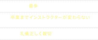 ・府下最多のインストラクター数 ・卒業までインストラクターが変わらないナビゲーションシステム ・礼儀正しく親切な接遇を徹底