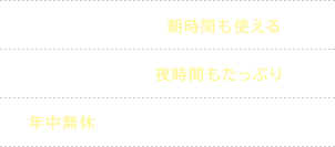 ・通勤通学前の朝時間も使える・アフター５の夜時間もたっぷり・年中無休だから忙しいあなたにも便利！