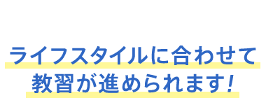 ライフスタイルに合わせて教習が進められます！