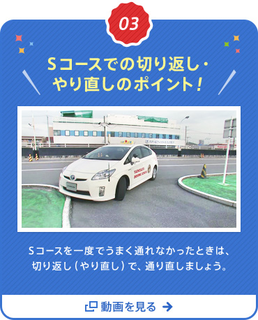 03  Ｓコースでの切り返し・やり直しのポイント！Ｓコースを一度でうまく通れなかったときは、切り返し（やり直し）で、通り直しましょう。 動画を見る