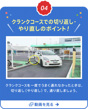  04  クランクコースでの切り返し・やり直しのポイント！クランクコースを一度でうまく通れなかったときは、
  切り返し（やり直し）で、通り直しましょう。 動画を見る