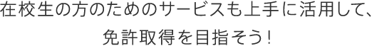 在校生の方のためのサービスも上手に活用して、免許取得を目指そう！