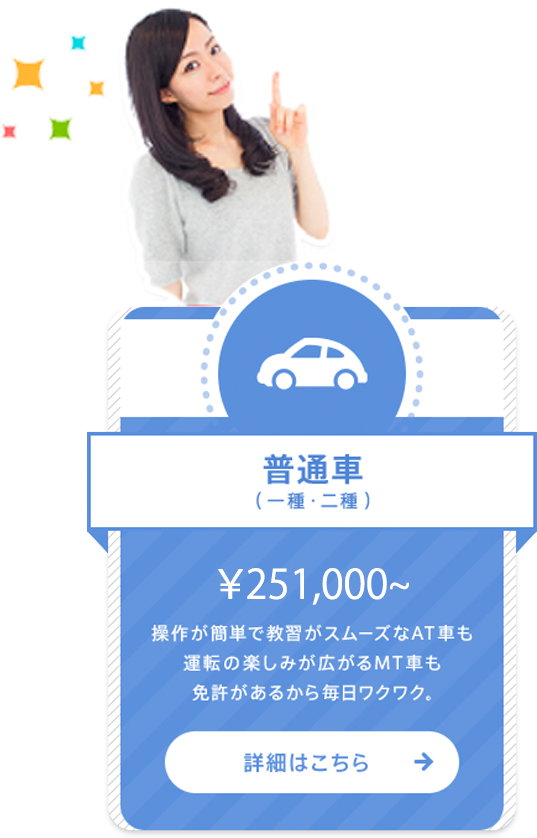 普通車（一種・二種） ￥233,350〜 操作が簡単で教習がスムーズなAT車も運転の楽しみが広がるMT車も免許があるから毎日ワクワク。 詳細はこちら