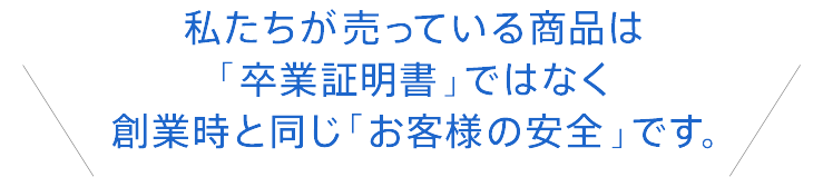 私たちが売っている商品は「卒業証明書」ではなく創業時と同じ「お客様の安全」です。